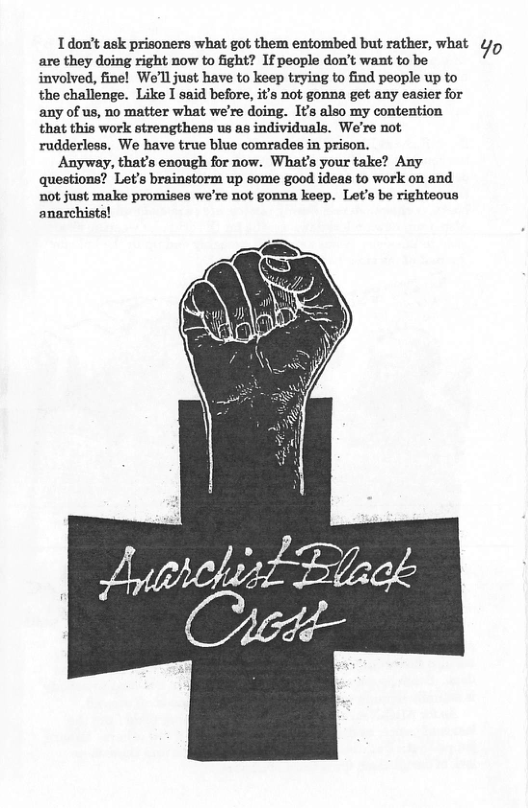 L don’t ask prisoners what got them entombed but rather, what ¢/p are they doing right now to fight? If people don’t want to be involved, fine! We’ll just have to keep trying to find people up to the challenge. Like I said before, it’s not gonna get any easier for any of us, no matter what we’re doing. It’s also my contention that this work strengthens us as individuals. We’re not rudderless. We have true blue comrades in prison. Anyway, that’s enough for now. What’s your take? Any questions? Let’s brainstorm up some good ideas to work on and not just make promises we’re not gonna keep. Let’s be righteous